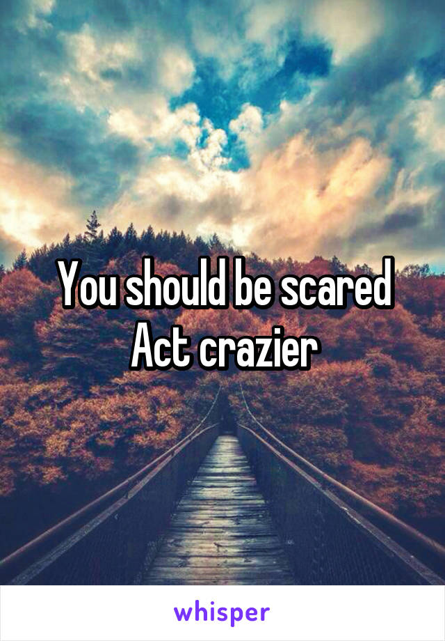 You should be scared
Act crazier