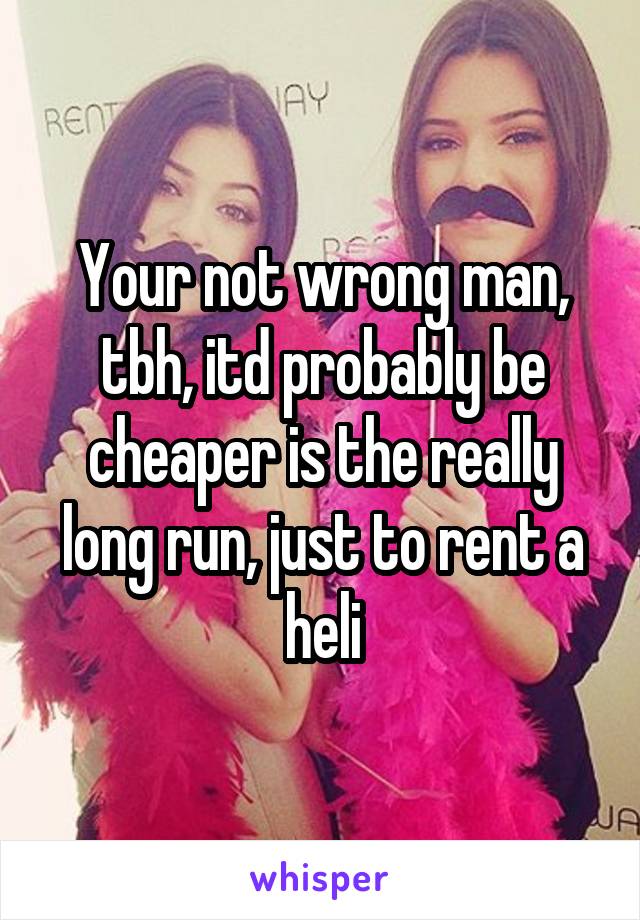 Your not wrong man, tbh, itd probably be cheaper is the really long run, just to rent a heli