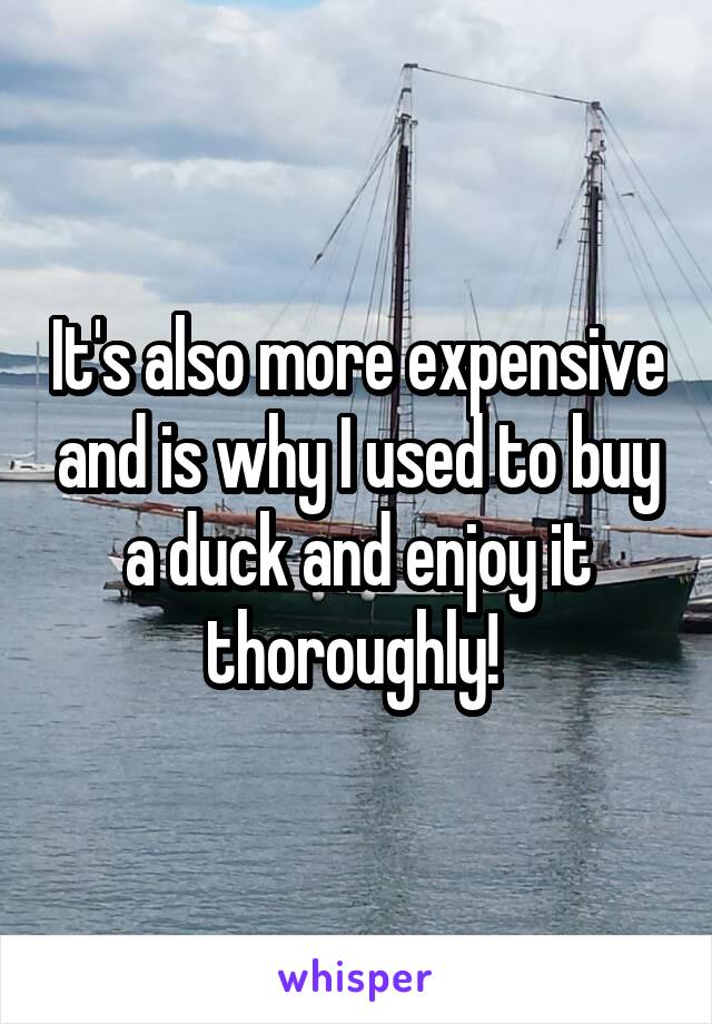 It's also more expensive and is why I used to buy a duck and enjoy it thoroughly! 