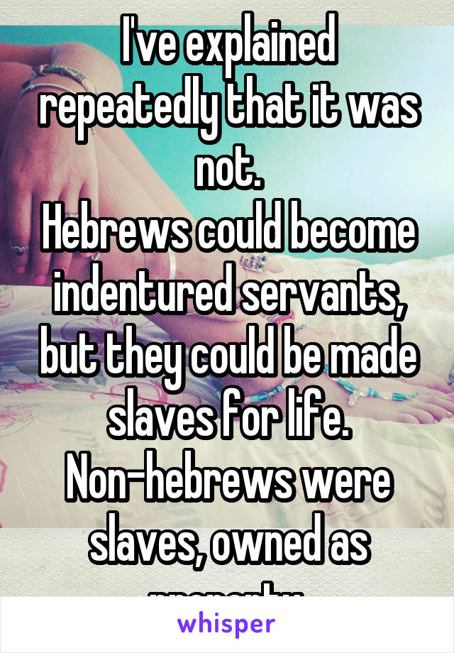 I've explained repeatedly that it was not.
Hebrews could become indentured servants, but they could be made slaves for life. Non-hebrews were slaves, owned as property.