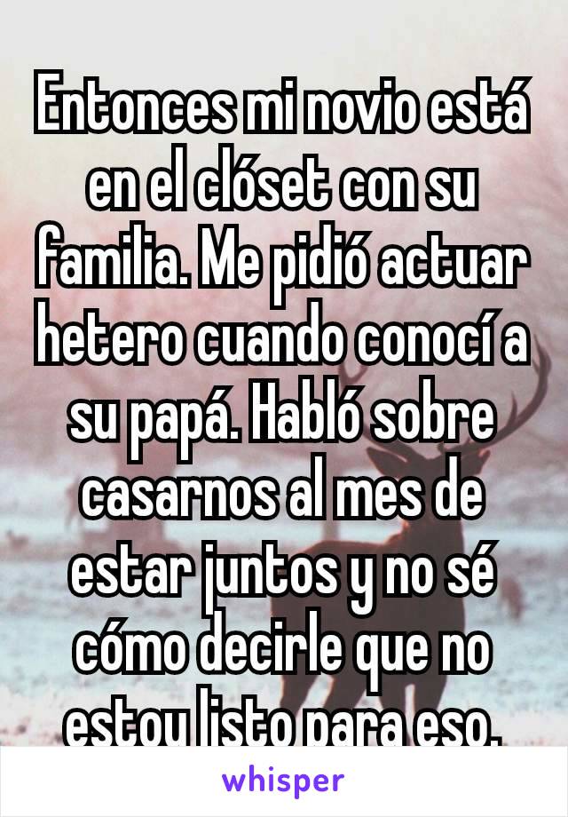 Entonces mi novio está en el clóset con su familia. Me pidió actuar hetero cuando conocí a su papá. Habló sobre casarnos al mes de estar juntos y no sé cómo decirle que no estoy listo para eso.