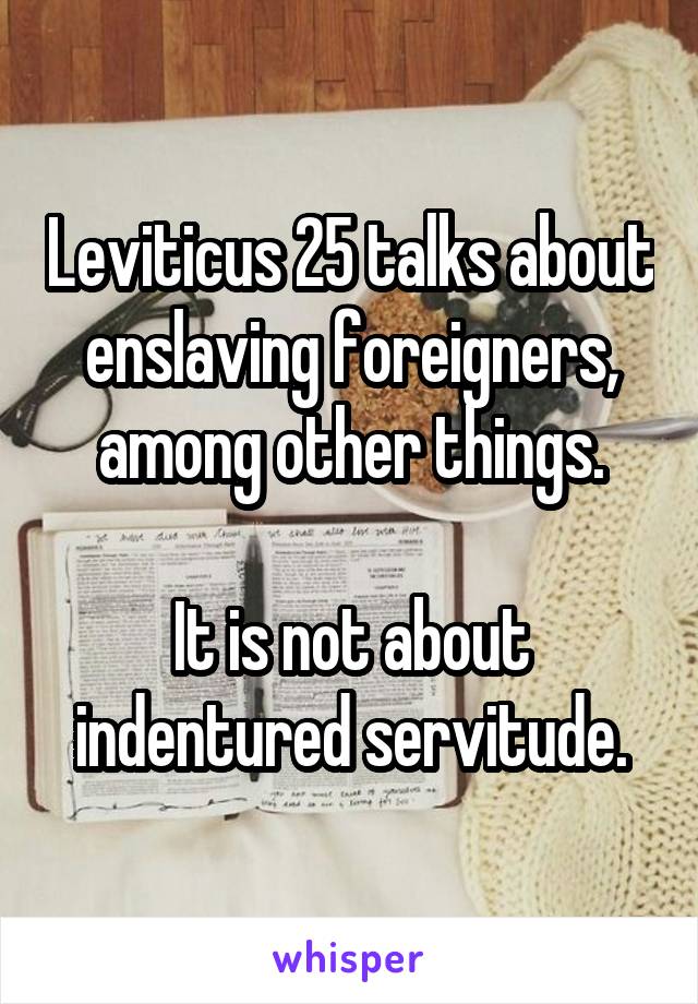 Leviticus 25 talks about enslaving foreigners, among other things.

It is not about indentured servitude.