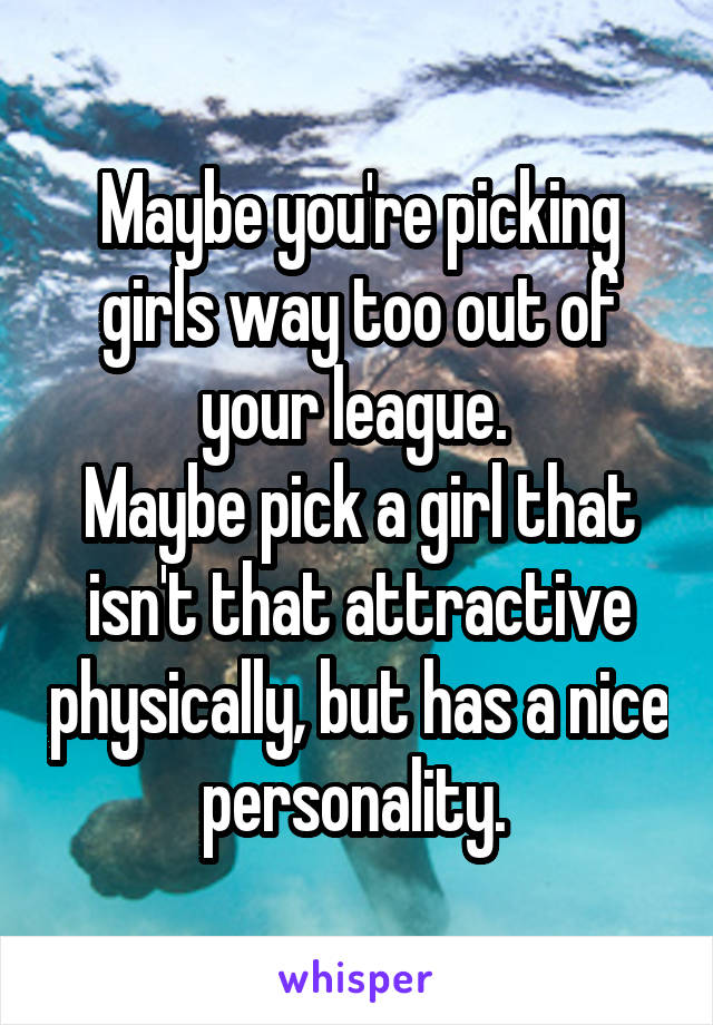 Maybe you're picking girls way too out of your league. 
Maybe pick a girl that isn't that attractive physically, but has a nice personality. 