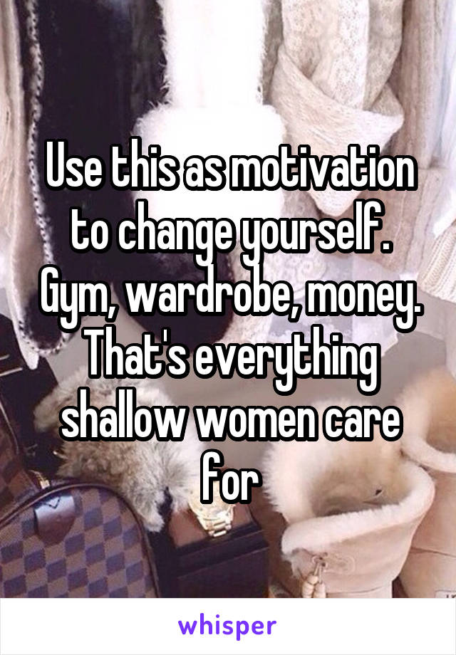 Use this as motivation to change yourself. Gym, wardrobe, money. That's everything shallow women care for