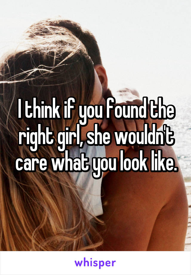 I think if you found the right girl, she wouldn't care what you look like.