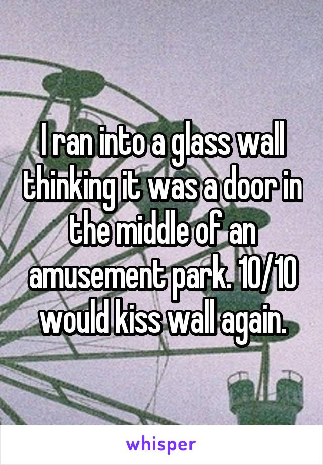 I ran into a glass wall thinking it was a door in the middle of an amusement park. 10/10 would kiss wall again.