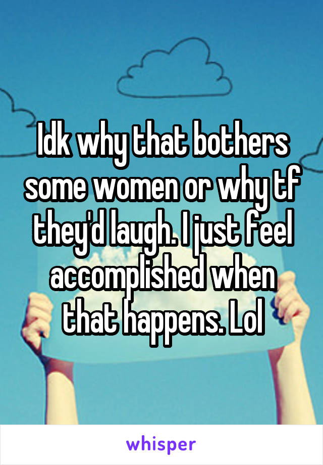 Idk why that bothers some women or why tf they'd laugh. I just feel accomplished when that happens. Lol