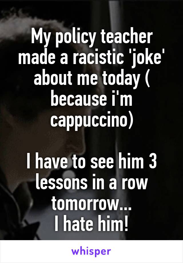 My policy teacher made a racistic 'joke' about me today ( because i'm cappuccino)

I have to see him 3 lessons in a row tomorrow...
I hate him!