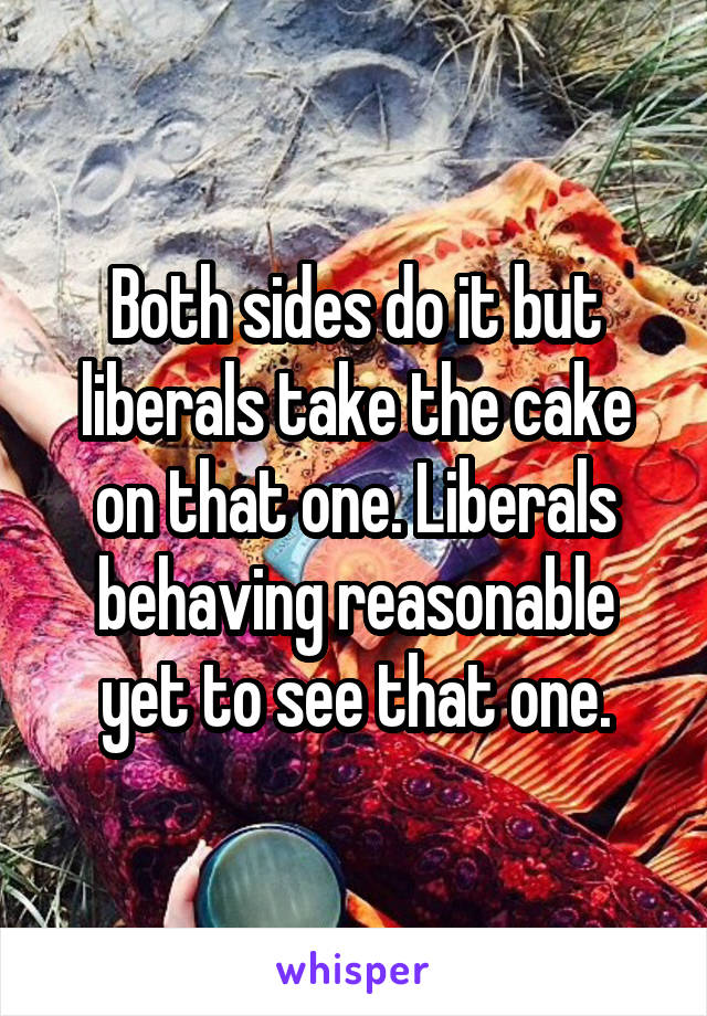 Both sides do it but liberals take the cake on that one. Liberals behaving reasonable yet to see that one.