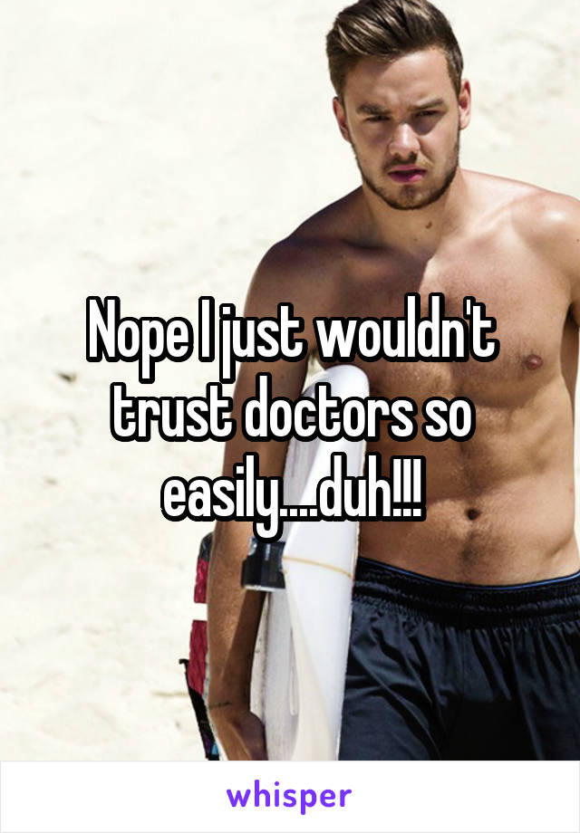 Nope I just wouldn't trust doctors so easily....duh!!!