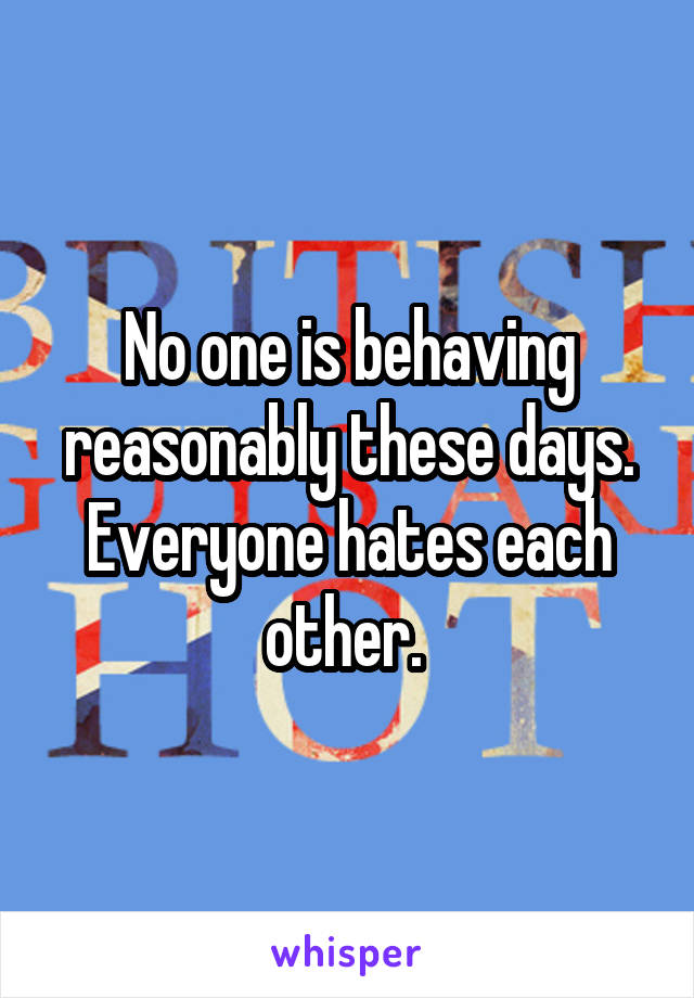 No one is behaving reasonably these days. Everyone hates each other. 