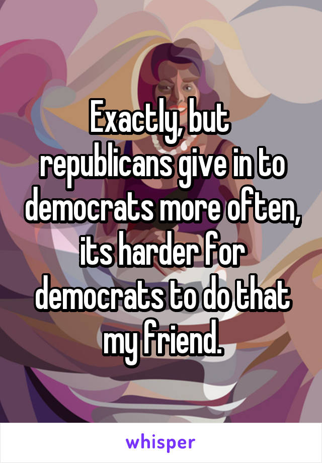 Exactly, but  republicans give in to democrats more often, its harder for democrats to do that my friend.