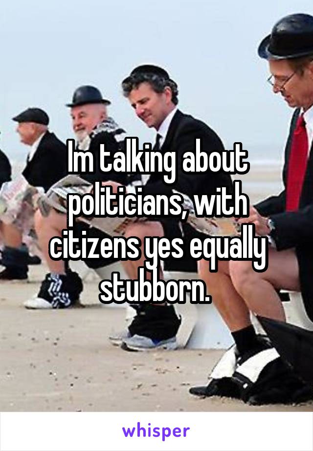 Im talking about politicians, with citizens yes equally stubborn. 