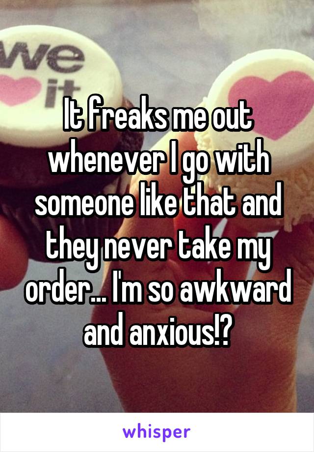 It freaks me out whenever I go with someone like that and they never take my order... I'm so awkward and anxious!😖