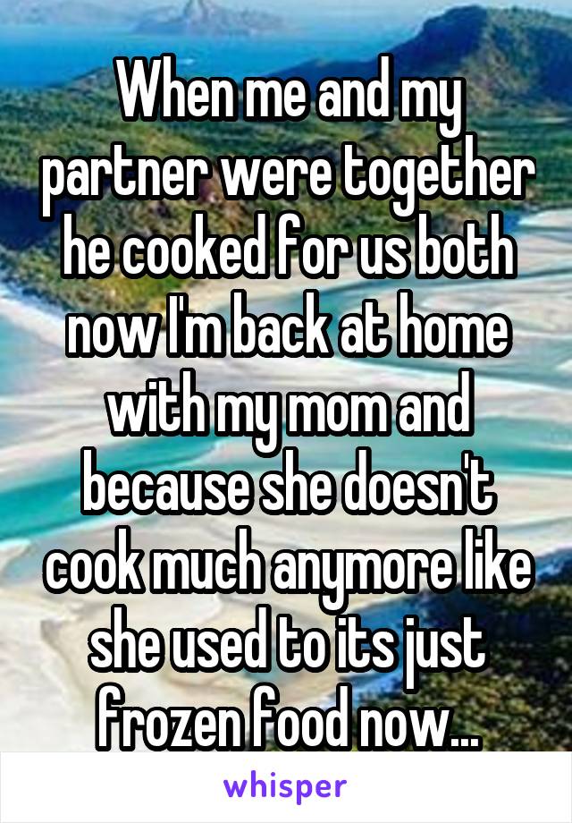 When me and my partner were together he cooked for us both now I'm back at home with my mom and because she doesn't cook much anymore like she used to its just frozen food now...