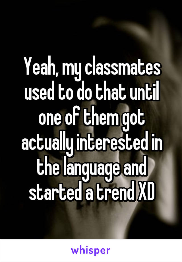 Yeah, my classmates used to do that until one of them got actually interested in the language and started a trend XD