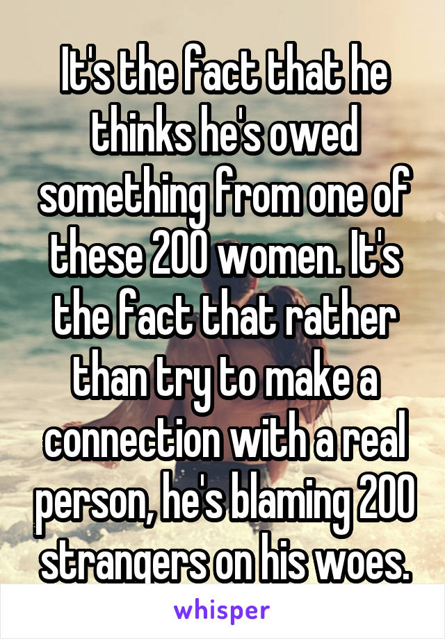 It's the fact that he thinks he's owed something from one of these 200 women. It's the fact that rather than try to make a connection with a real person, he's blaming 200 strangers on his woes.