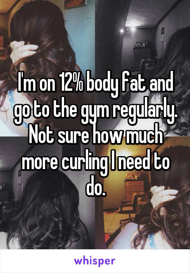 I'm on 12% body fat and go to the gym regularly. Not sure how much more curling I need to do.