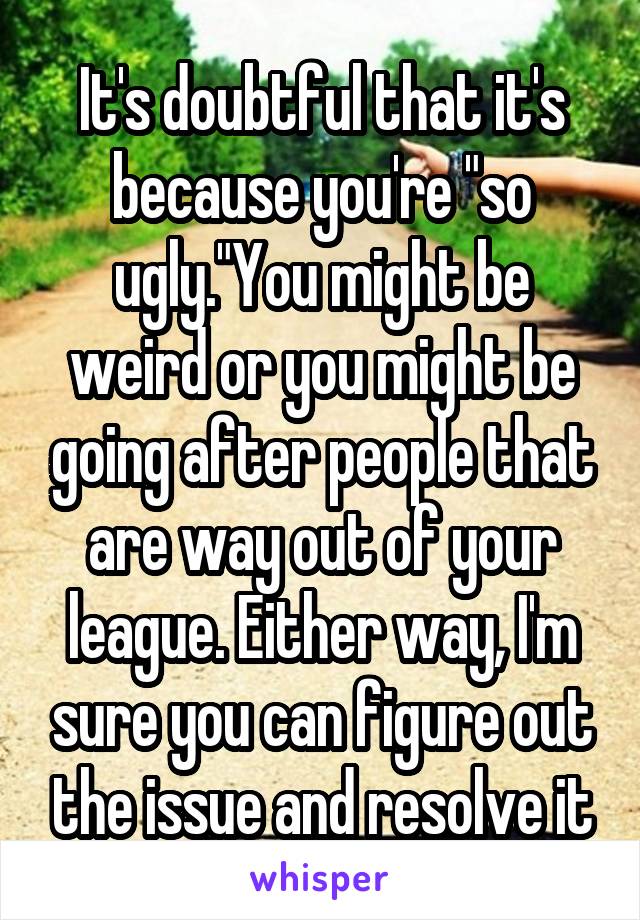 It's doubtful that it's because you're "so ugly."You might be weird or you might be going after people that are way out of your league. Either way, I'm sure you can figure out the issue and resolve it