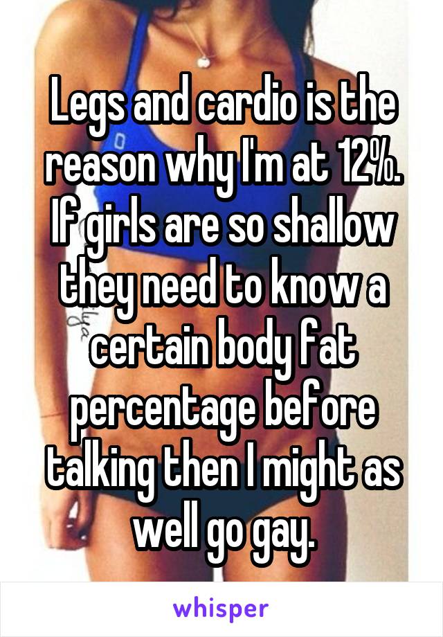 Legs and cardio is the reason why I'm at 12%. If girls are so shallow they need to know a certain body fat percentage before talking then I might as well go gay.