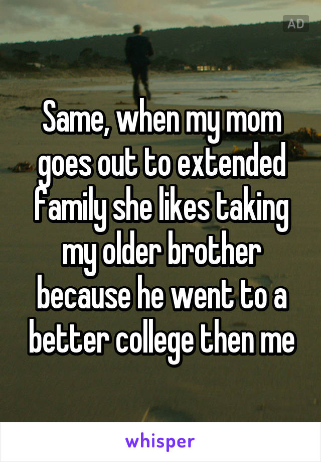 Same, when my mom goes out to extended family she likes taking my older brother because he went to a better college then me