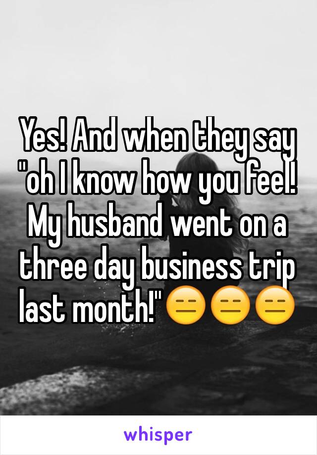 Yes! And when they say "oh I know how you feel! My husband went on a three day business trip last month!"😑😑😑