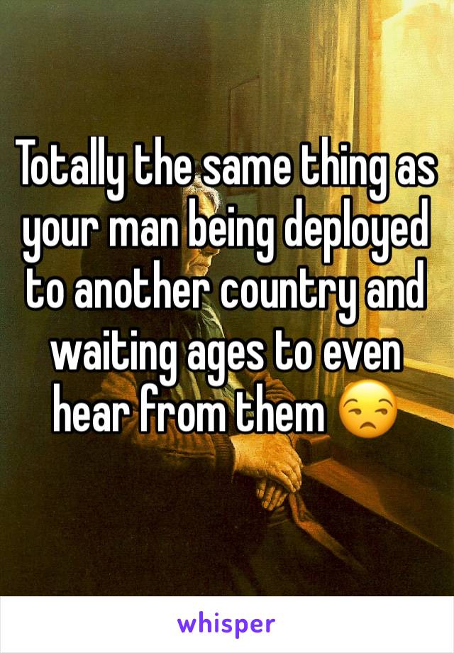 Totally the same thing as your man being deployed to another country and waiting ages to even hear from them 😒
