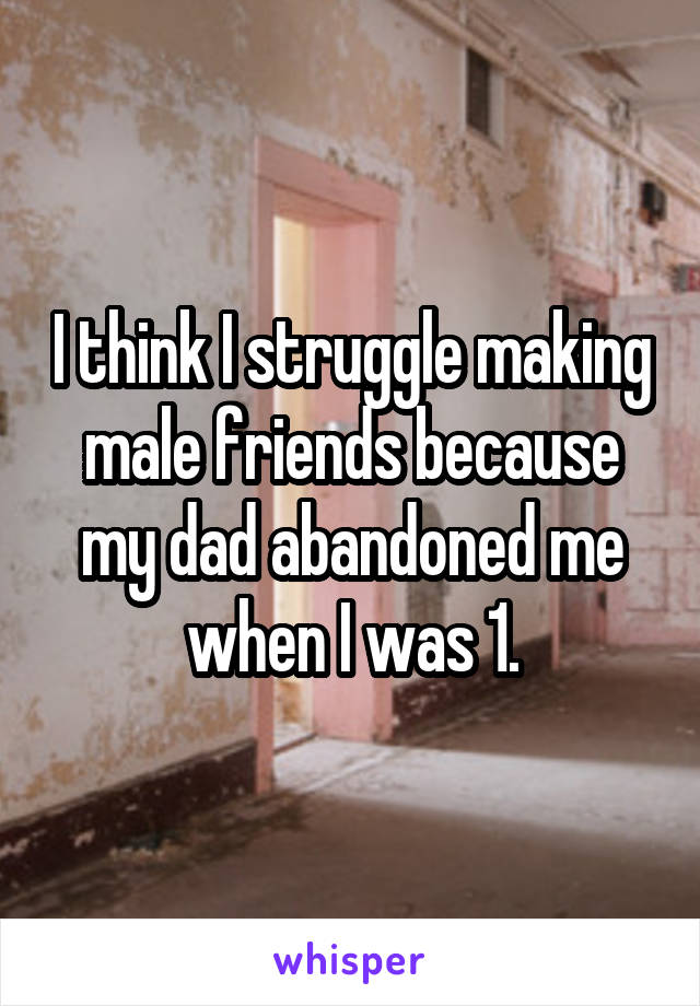 I think I struggle making male friends because my dad abandoned me when I was 1.