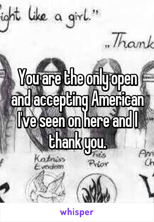 You are the only open and accepting American I've seen on here and I thank you.