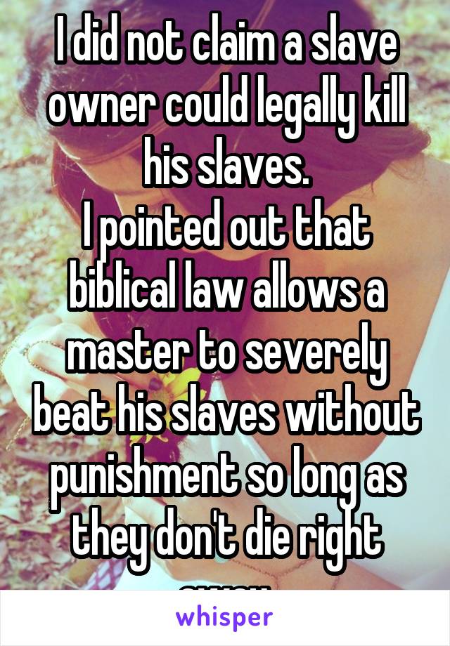 I did not claim a slave owner could legally kill his slaves.
I pointed out that biblical law allows a master to severely beat his slaves without punishment so long as they don't die right away.