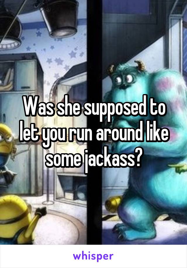 Was she supposed to let you run around like some jackass?