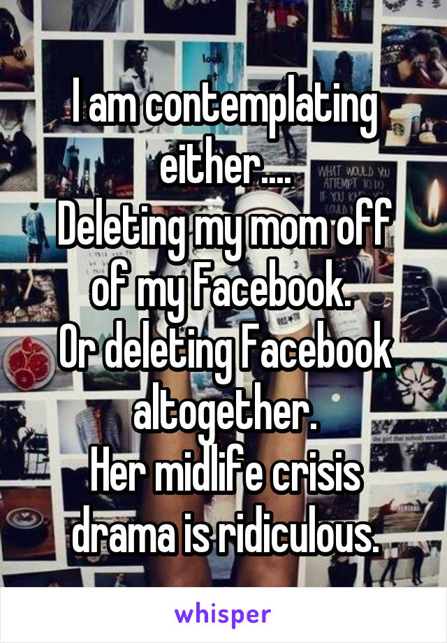 I am contemplating either....
Deleting my mom off of my Facebook. 
Or deleting Facebook altogether.
Her midlife crisis drama is ridiculous.