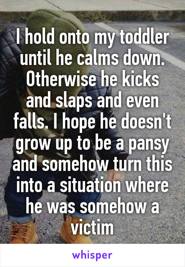 I hold onto my toddler until he calms down. Otherwise he kicks and slaps and even falls. I hope he doesn't grow up to be a pansy and somehow turn this into a situation where he was somehow a victim