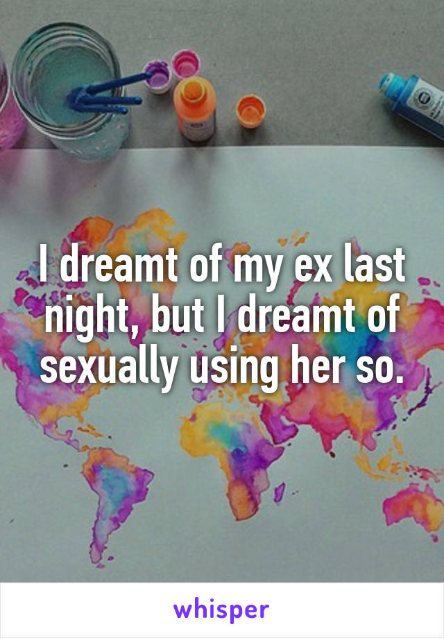I dreamt of my ex last night, but I dreamt of sexually using her so.