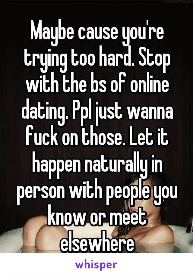 Maybe cause you're trying too hard. Stop with the bs of online dating. Ppl just wanna fuck on those. Let it happen naturally in person with people you know or meet elsewhere