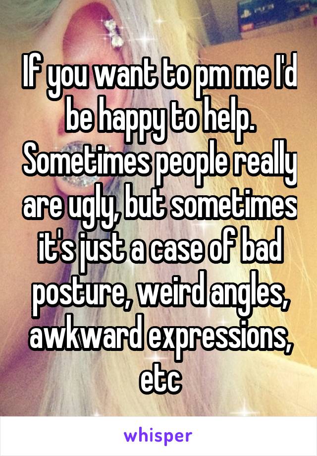 If you want to pm me I'd be happy to help. Sometimes people really are ugly, but sometimes it's just a case of bad posture, weird angles, awkward expressions, etc