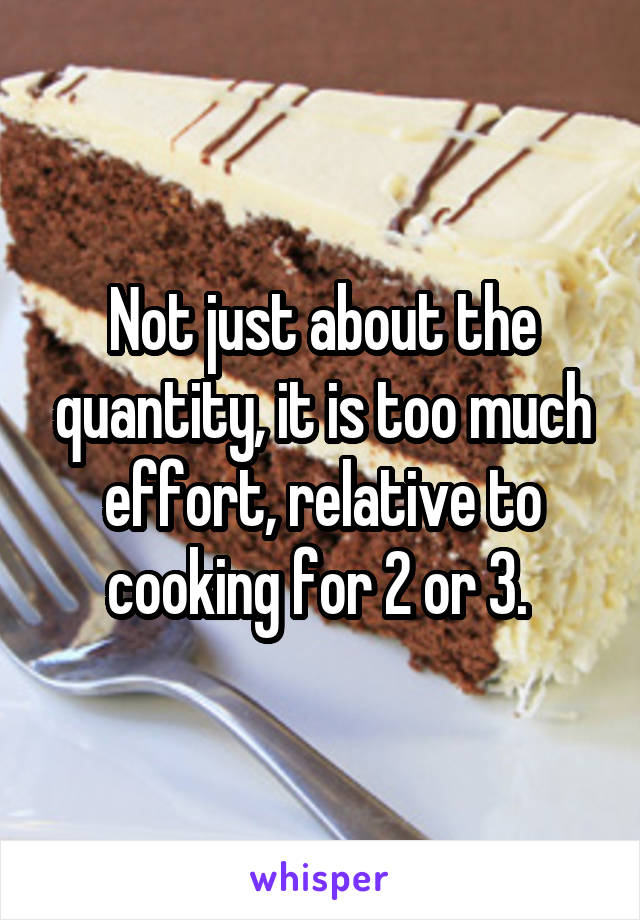 Not just about the quantity, it is too much effort, relative to cooking for 2 or 3. 