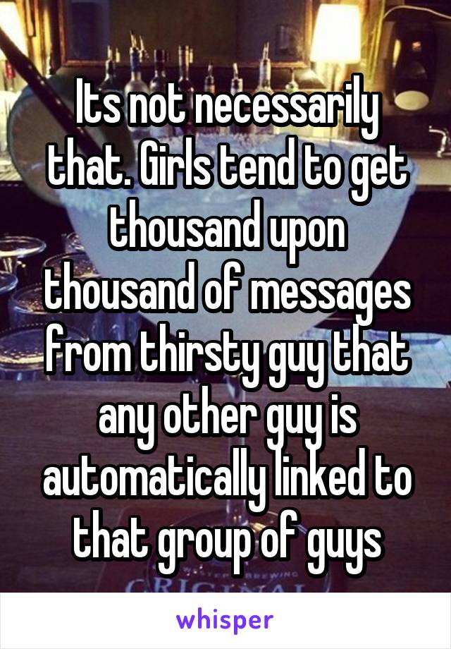 Its not necessarily that. Girls tend to get thousand upon thousand of messages from thirsty guy that any other guy is automatically linked to that group of guys