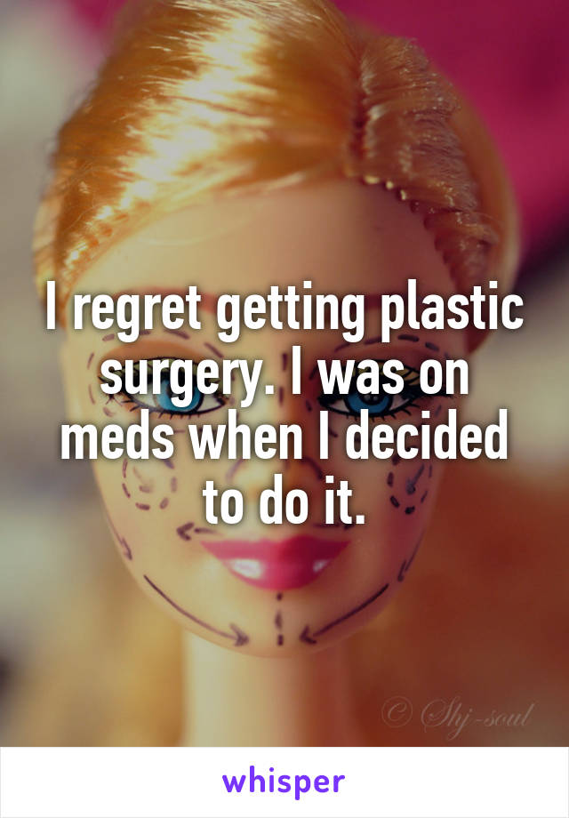 I regret getting plastic surgery. I was on meds when I decided to do it.