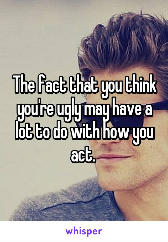 The fact that you think you're ugly may have a lot to do with how you act. 