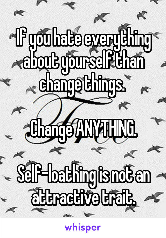 If you hate everything about yourself than change things. 

Change ANYTHING.

Self-loathing is not an attractive trait.