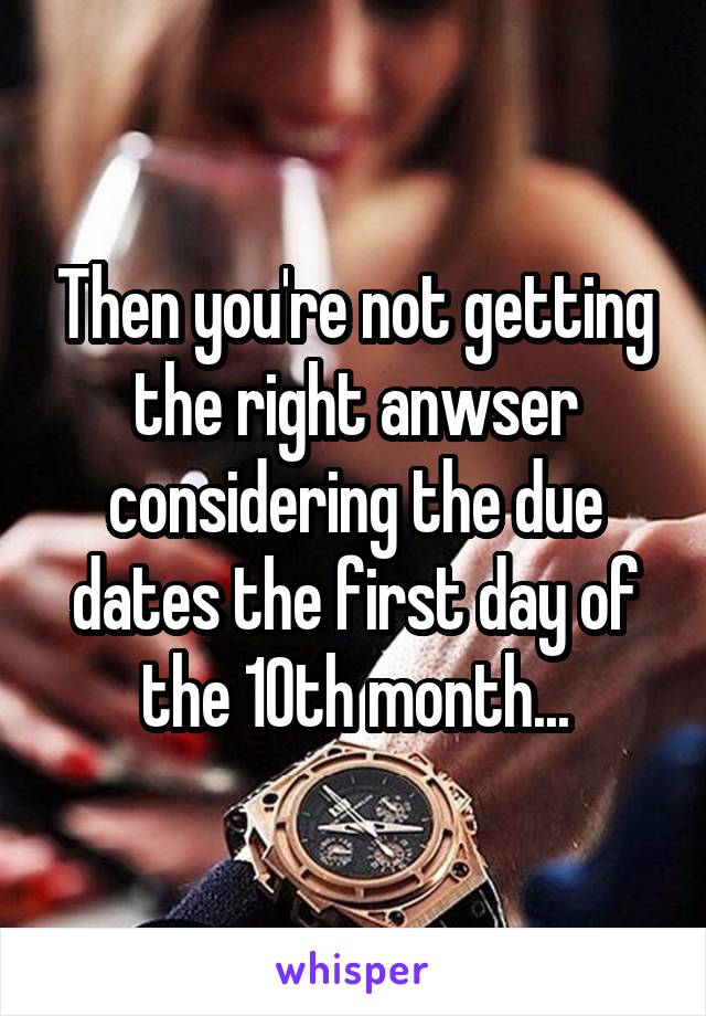 Then you're not getting the right anwser considering the due dates the first day of the 10th month...