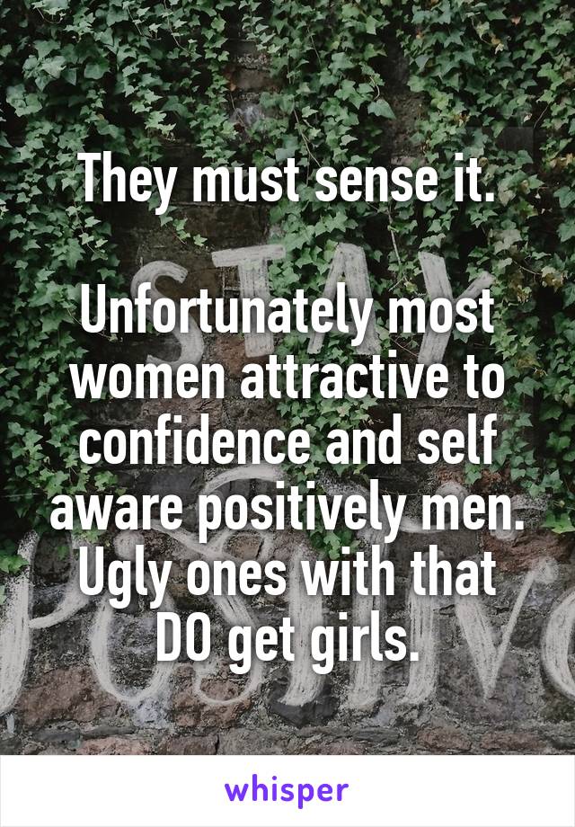 They must sense it.

Unfortunately most women attractive to confidence and self aware positively men.
Ugly ones with that DO get girls.