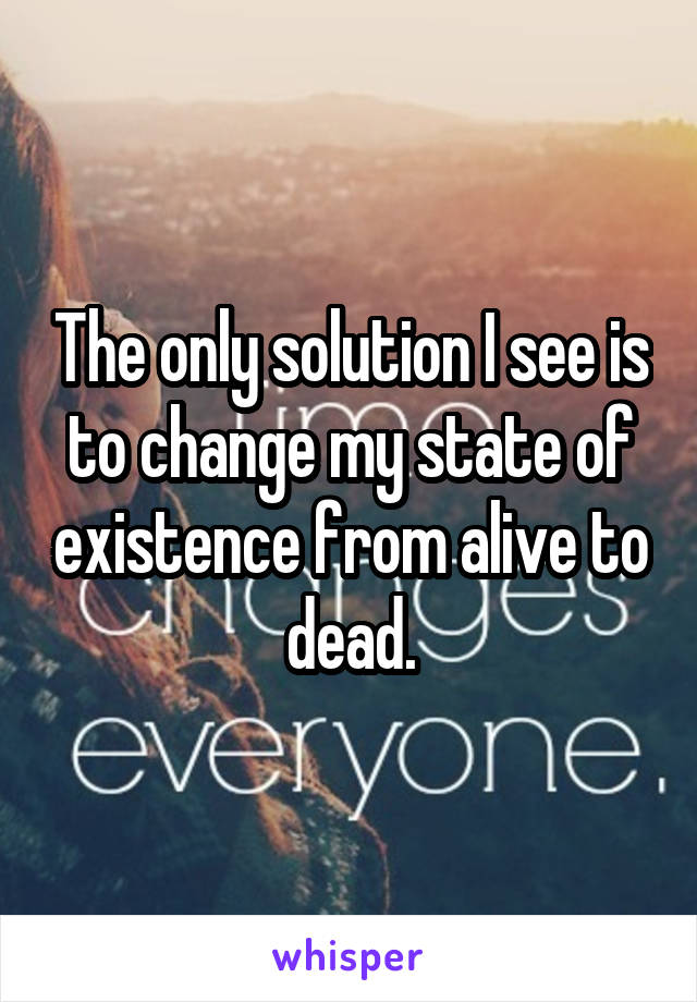 The only solution I see is to change my state of existence from alive to dead.