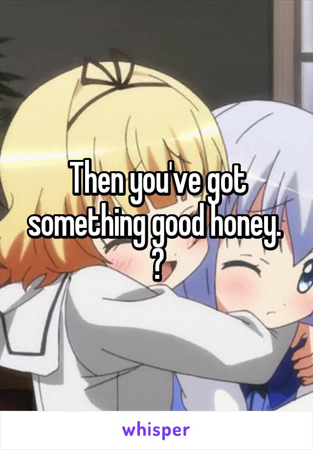 Then you've got something good honey.  😊