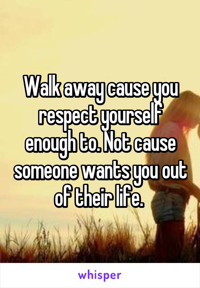 Walk away cause you respect yourself enough to. Not cause someone wants you out of their life. 