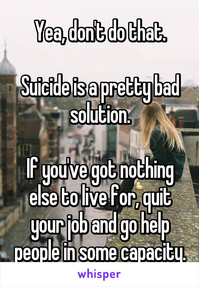 Yea, don't do that.

Suicide is a pretty bad solution.

If you've got nothing else to live for, quit your job and go help people in some capacity.