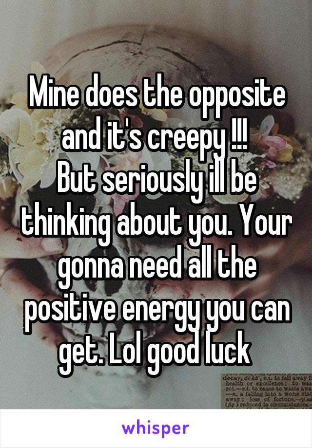 Mine does the opposite and it's creepy !!! 
But seriously ill be thinking about you. Your gonna need all the positive energy you can get. Lol good luck 