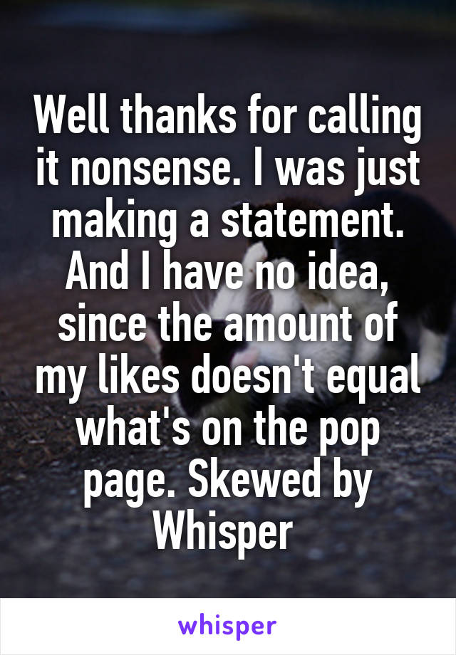 Well thanks for calling it nonsense. I was just making a statement. And I have no idea, since the amount of my likes doesn't equal what's on the pop page. Skewed by Whisper 