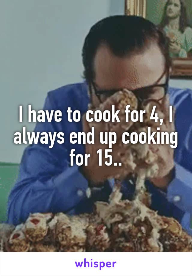 I have to cook for 4, I always end up cooking for 15..